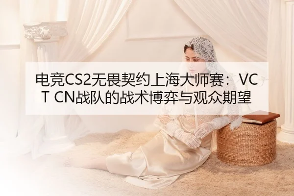 电竞CS2无畏契约上海大师赛：VCT CN战队的战术博弈与观众期望